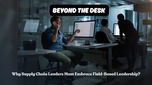 Beyond the Desk: Why Supply Chain Leaders Must Embrace Field-Based Leadership?